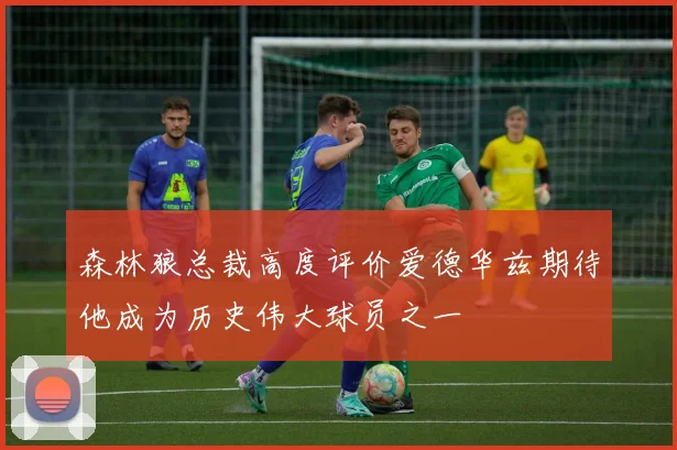 森林狼总裁高度评价爱德华兹期待他成为历史伟大球员之一
