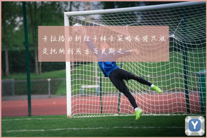 卡拉格分析纽卡转会策略或将只放走托纳利或吉马良斯之一