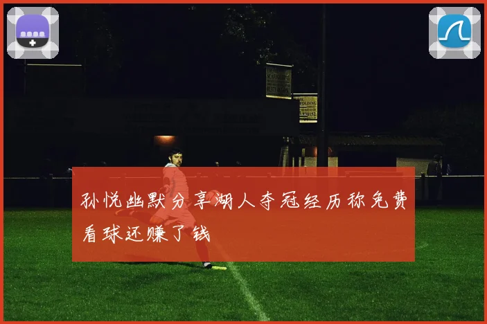 孙悦幽默分享湖人夺冠经历称免费看球还赚了钱