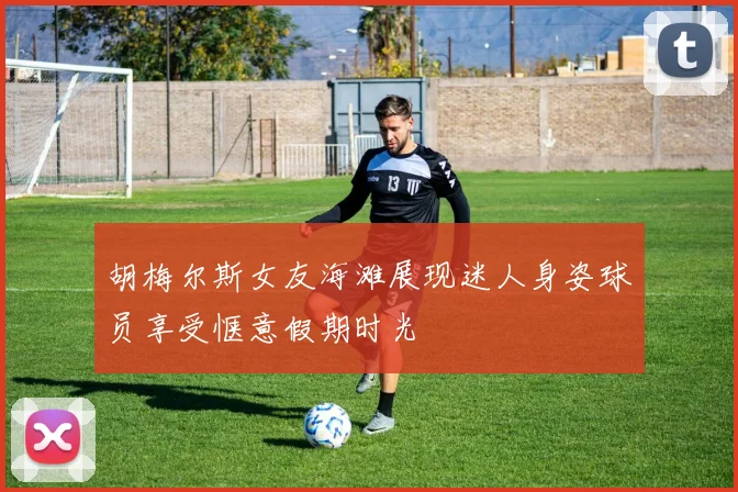 胡梅尔斯女友海滩展现迷人身姿球员享受惬意假期时光