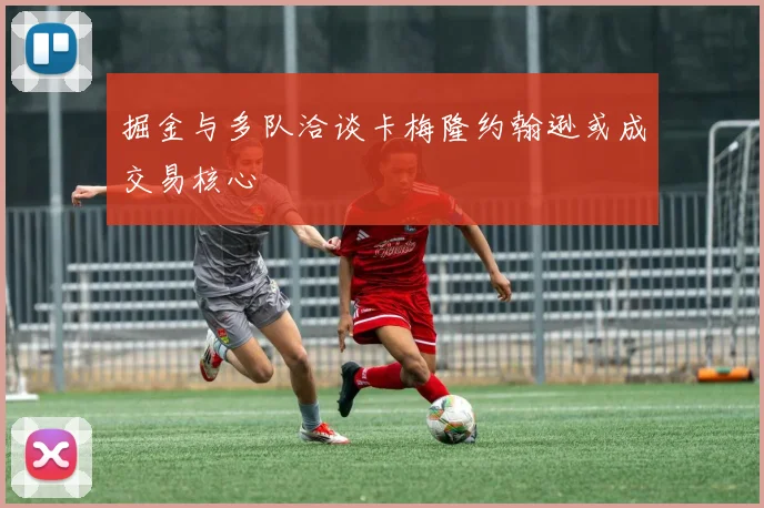 掘金与多队洽谈卡梅隆约翰逊或成交易核心