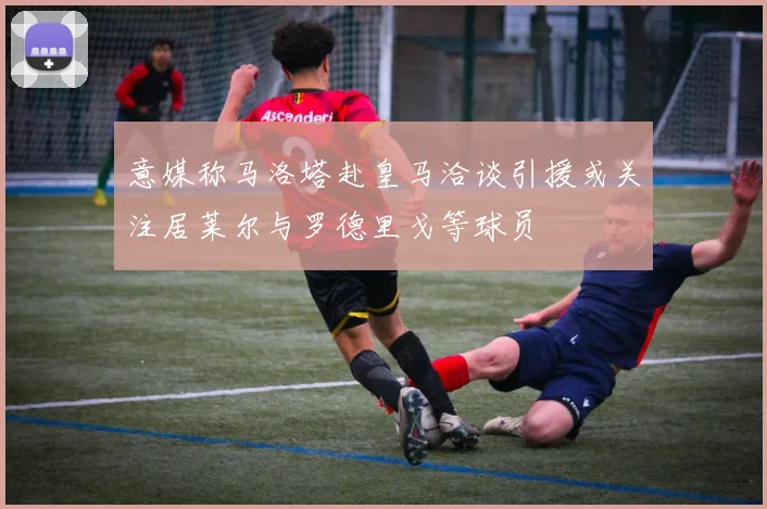 意媒称马洛塔赴皇马洽谈引援或关注居莱尔与罗德里戈等球员