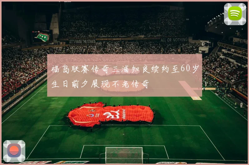 福岛联赛传奇三浦知良续约至60岁生日前夕展现不老传奇