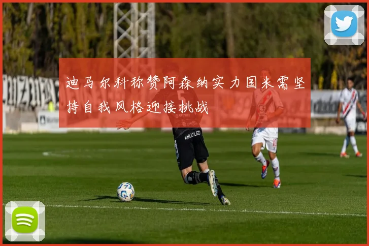 迪马尔科称赞阿森纳实力国米需坚持自我风格迎接挑战