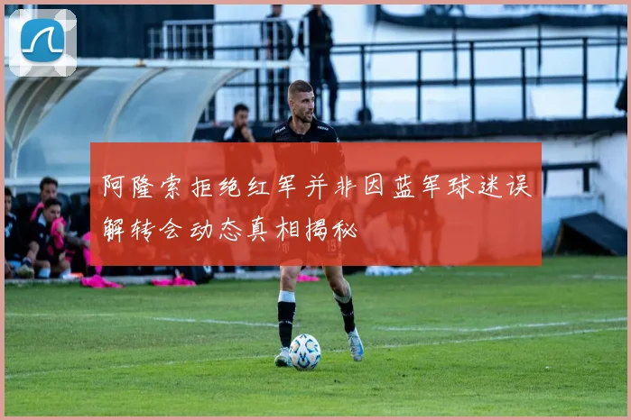 阿隆索拒绝红军并非因蓝军球迷误解转会动态真相揭秘