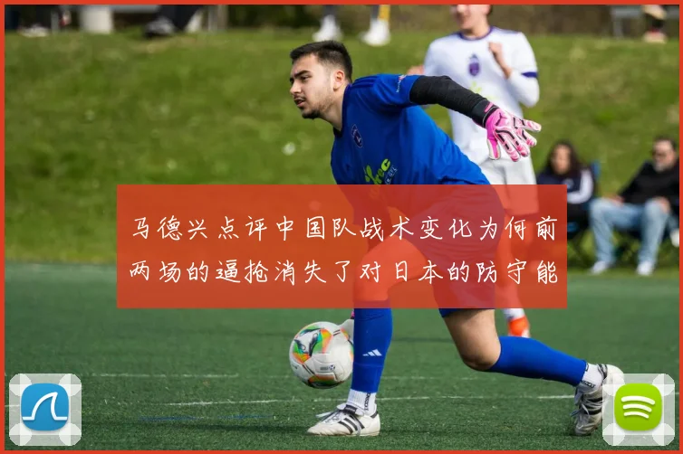 马德兴点评中国队战术变化为何前两场的逼抢消失了对日本的防守能否奏效