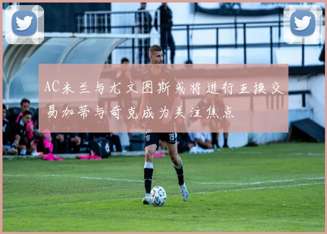 AC米兰与尤文图斯或将进行互换交易加蒂与奇克成为关注焦点
