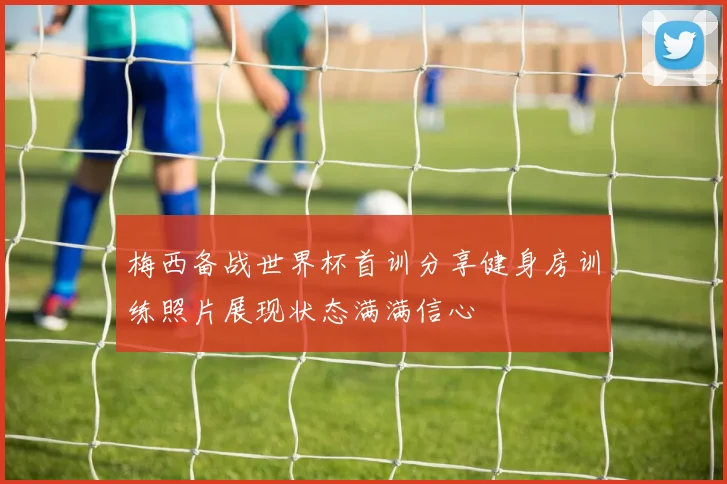 梅西备战世界杯首训分享健身房训练照片展现状态满满信心