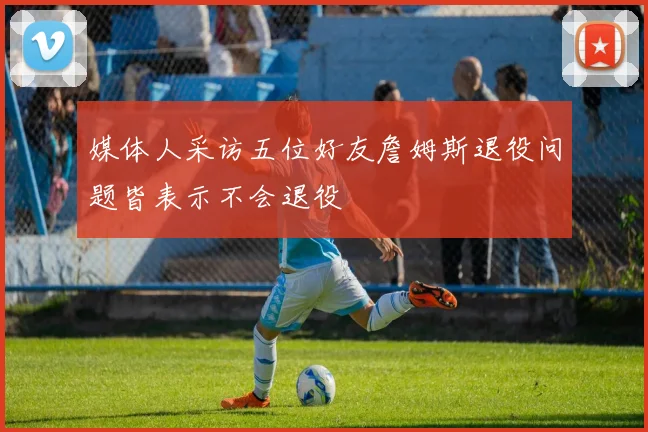 媒体人采访五位好友詹姆斯退役问题皆表示不会退役