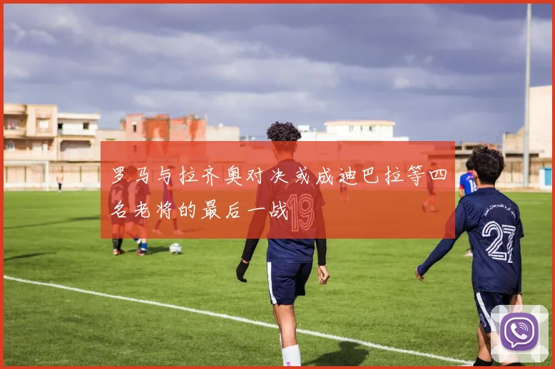 罗马与拉齐奥对决或成迪巴拉等四名老将的最后一战