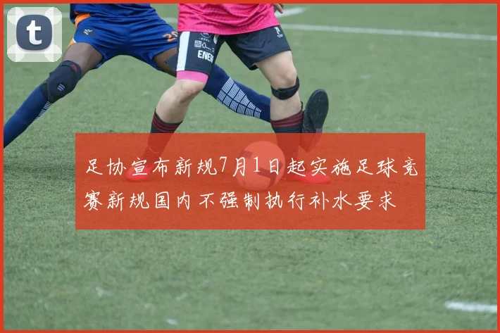 足协宣布新规7月1日起实施足球竞赛新规国内不强制执行补水要求