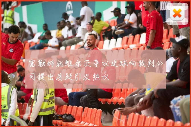 富勒姆就维尔茨争议进球向裁判公司提出质疑引发热议