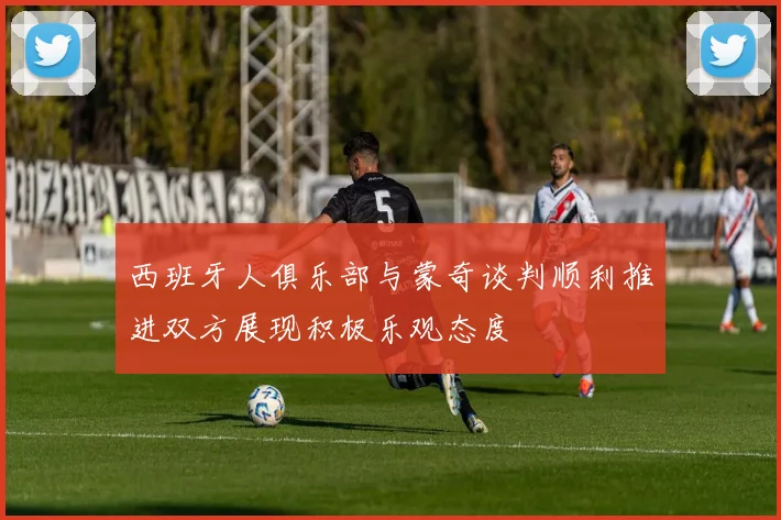 西班牙人俱乐部与蒙奇谈判顺利推进双方展现积极乐观态度