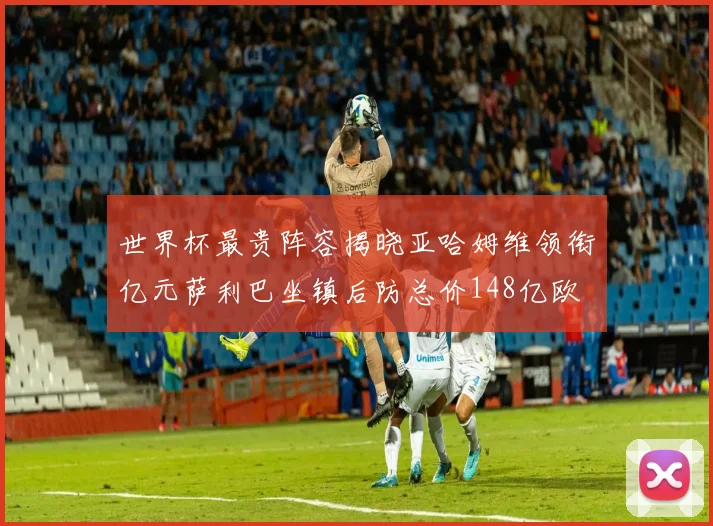 世界杯最贵阵容揭晓亚哈姆维领衔亿元萨利巴坐镇后防总价148亿欧