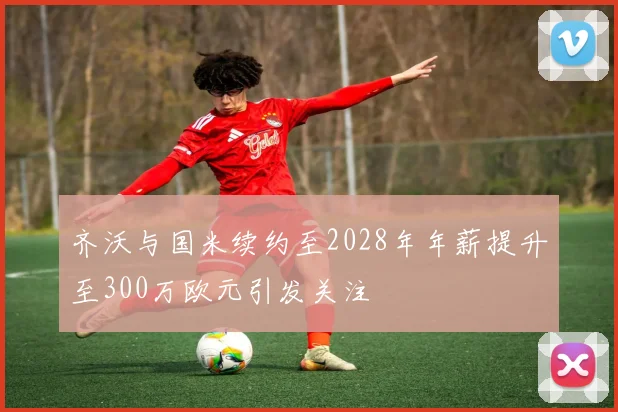 齐沃与国米续约至2028年年薪提升至300万欧元引发关注