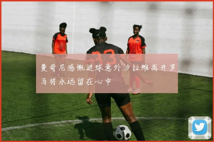曼奇尼感慨进球意外沙拉维离开罗马将永远留在心中