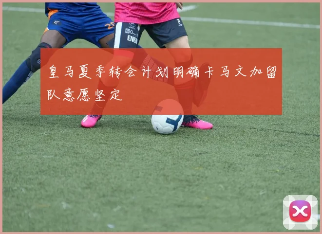 皇马夏季转会计划明确卡马文加留队意愿坚定