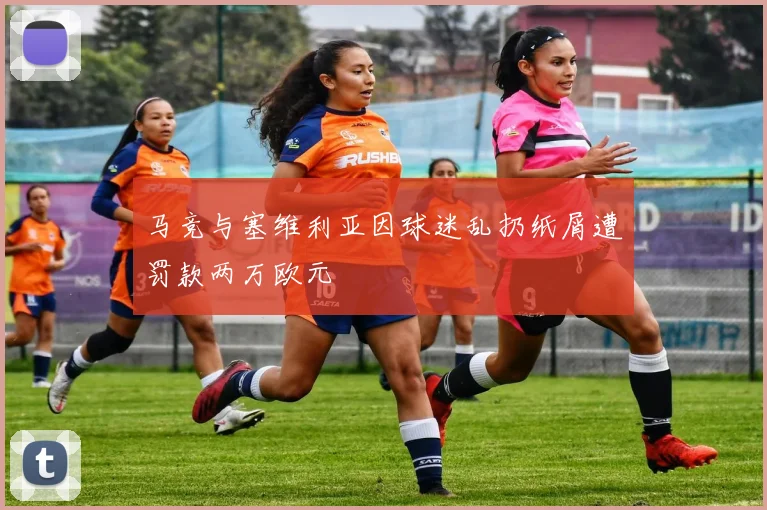 马竞与塞维利亚因球迷乱扔纸屑遭罚款两万欧元