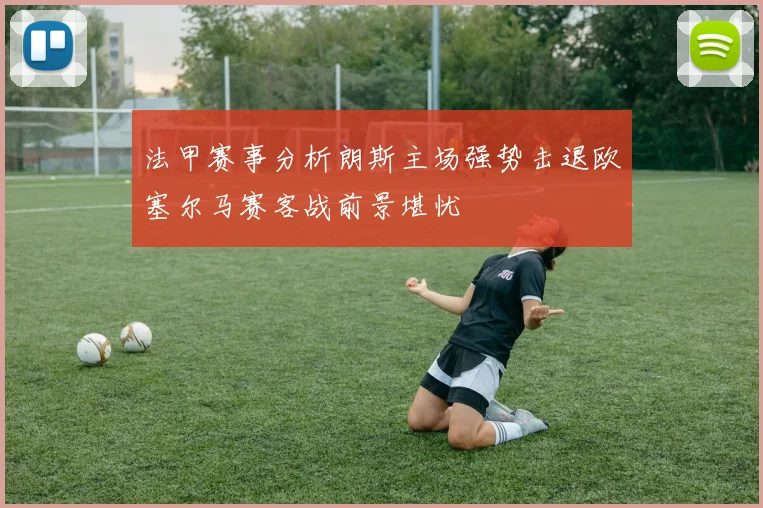 法甲赛事分析朗斯主场强势击退欧塞尔马赛客战前景堪忧