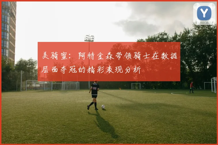 美骑蜜：阿特金森带领骑士在数据层面夺冠的精彩表现分析