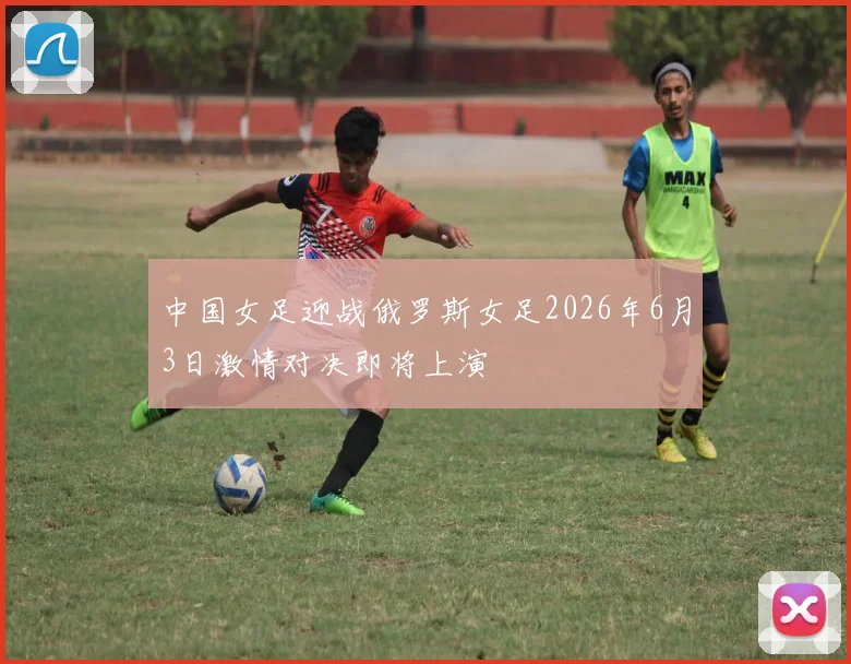 中国女足迎战俄罗斯女足2026年6月3日激情对决即将上演