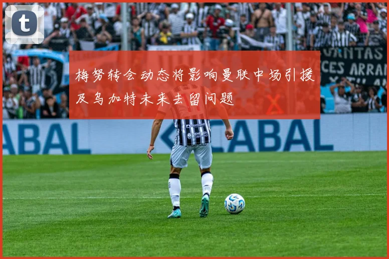 梅努转会动态将影响曼联中场引援及乌加特未来去留问题