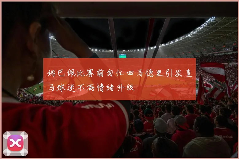 姆巴佩比赛前匆忙回马德里引发皇马球迷不满情绪升级