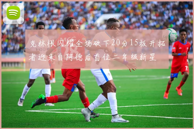 克林根闪耀全场砍下20分15板开拓者迎来自阿德后首位二年级新星