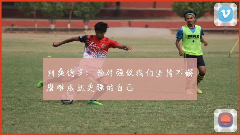 利桑德罗：面对强敌我们坚持不懈磨难成就更强的自己